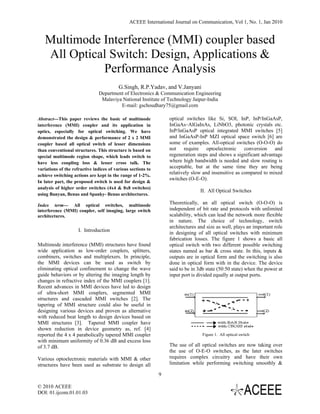 ACEEE International Journal on Communication, Vol 1, No. 1, Jan 2010
 

    Multimode Interference (MMI) coupler based
    All Optical Switch: Design, Applications &
              Performance Analysis
                                          G.Singh, R.P.Yadav, and V.Janyani
                               Department of Electronics & Communication Engineering
                                Malaviya National Institute of Technology Jaipur-India
                                        E-mail: gschoudhary75@gmail.com

Abstract---This paper reviews the basic of multimode              optical switches like Si, SOI, InP, InP/InGaAsP,
interference (MMI) coupler and its application in                 InGaAs–AlGaInAs, LiNbO3, photonic crystals etc.
optics, especially for optical switching. We have                 InP/lnGaAsP optical integrated MMI switches [5]
demonstrated the design & performance of 2 x 2 MMI                and InGaAsP-InP MZI optical space switch [6] are
coupler based all optical switch of lesser dimensions             some of examples. All-optical switches (O-O-O) do
than conventional structures. This structure is based on          not require optoelectronic conversion and
special multimode region shape, which leads switch to             regeneration steps and shows a significant advantage
have less coupling loss & lesser cross talk. The                  where high bandwidth is needed and slow routing is
variations of the refractive indices of various sections to       acceptable, but at the same time they are being
achieve switching actions are kept in the range of 1-2%.
                                                                  relatively slow and insensitive as compared to mixed
                                                                  switches (O-E-O).
In later part, the proposed switch is used for design &
analysis of higher order switches (4x4 & 8x8 switches)
                                                                                 II. All Optical Switches
using Banyan, Benus and Spanky- Benus architectures.

Index term--- All optical switches, multimode                     Theoretically, an all optical switch (O-O-O) is
interference (MMI) coupler, self imaging, large switch            independent of bit rate and protocols with unlimited
architectures.                                                    scalability, which can lead the network more flexible
                                                                  in nature. The choice of technology, switch
                                                                  architectures and size as well, plays an important role
                     I. Introduction
                                                                  in designing of all optical switches with minimum
                                                                  fabrication losses. The figure 1 shows a basic all
Multimode interference (MMI) structures have found                optical switch with two different possible switching
wide application as low-order couplers, splitters,                states named as bar & cross state. In this, inputs &
combiners, switches and multiplexers. In principle,               outputs are in optical form and the switching is also
the MMI devices can be used as switch by                          done in optical form with in the device. The device
eliminating optical confinement to change the wave                said to be in 3db state (50:50 state) when the power at
guide behaviors or by altering the imaging length by              input port is divided equally at output ports.
changes in refractive index of the MMI couplers [1].
Recent advances in MMI devices have led to design
of ultra-short MMI couplers, segmented MMI
structures and cascaded MMI switches [2]. The
tapering of MMI structure could also be useful in
designing various devices and proven as alternative
with reduced beat length to design devices based on
MMI structures [3]. Tapered MMI coupler have
shown reduction in device geometry as, ref. [4]
reported the 4 x 4 parabolically tapered MMI coupler                              Figure 1. All optical switch
with minimum uniformity of 0.36 dB and excess loss
of 3.7 dB.                                                        The use of all optical switches are now taking over
                                                                  the use of O-E-O switches, as the later switches
Various optoelectronic materials with MMI & other                 requires complex circuitry and have their own
structures have been used as substrate to design all              limitation while performing switching smoothly &

                                                              9

© 2010 ACEEE
DOI: 01.ijcom.01.01.03
 