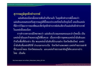 ประวัติศาสตร  การแบงชวงเวลาทางประวัติศาสตรไทย




          สุวรรณภูมิยุคดึกดําบรรพ
                 แผนดินของโลกเมื่อหลายพันลานปมาแลว ในยุคดึกดําบรรพนั้นพบวา
          แผนดินแหลมทองหรือสุวรรณภูมิที่ตั้งของประเทศไทยในปจจุบันนี้ เคยเปนแหลง
          ที่มีการวิวัฒนาการของพืชและสัตวยุคดึกดําบรรพเชนเดียวกับแผนดินดึกดําบรรพ
          ในแหลงอื่นของโลก
                การสํารวจทางธรณีวิทยาพบวา แผนดินบริเวณแหลมทองและอาวไทยนั้น เปน
          แหลงน้ํามันและกาซเหลวอยูใตพื้นทะเล เนื่องจากมีการขุดพบแหลงน้ํามันดิบและ
          กาซในพื้นที่ดังกลาว คือ พบแหลงน้ํามันดิบที่อําเภอฝาง จังหวัดเชียงใหม แหลง
          น้ํามันดิบที่แหลงสิริกิติ์ อําเภอลานกระบือ จังหวัดกําแพงเพชร แหลงกาซธรรมชาติ
          ที่อําเภอน้ําพอง จังหวัดขอนแกน และแหลงกาซธรรมชาติอยูใตทะเลกลางอาว
          ไทย เปนตน

         http://www.watyarn.net.nz/Siam_History/siam_history_001.htm


                                                                       พัฒนาโดย ผูชวยศาสตราจารยกนก จันทรทอง โรงเรียนสาธิตมหาวิทยาลัยสงขลานครินทร
 