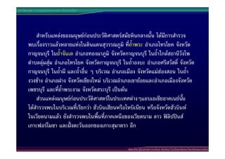ประวัติศาสตร  การแบงชวงเวลาทางประวัติศาสตรไทย




            สําหรับแหลงของมนุษยกอนประวัติศาสตรสมัยหินกลางนั้น ไดมีการสํารวจ
        พบเรื่องราวแลวหลายแหงในดินแดนสุวรรณภูมิ ทีถ้ําพระ อําเภอไทรโยค จังหวัด
                                                         ่
        กาญจนบุรี ในถ้ําจันเด อําเภอทองผาภูมิ จังหวัดกาญจนบุรี ในถ้ําใกลสถานีวังโพ
        ตําบลลุมสุม อําเภอไทรโยค จังหวัดกาญจนบุรี ในถ้ําองบะ อําเภอศรีสวัสดิ์ จังหวัด
        กาญจนบุรี ในถ้ําผี และถ้ําอื่น ๆ บริเวณ อําเภอเมือง จังหวัดแมฮองสอน ในถ้ํา
        งวงชาง อําเภอฝาง จังหวัดเชียงใหม บริเวณอําเภอเขายอยและอําเภอเมืองจังหวัด
        เพชรบุรี และที่ถ้ําพระงาม จังหวัดสระบุรี เปนตน
            สวนแหลงมนุษยกอนประวัติศาสตรในประเทศตางๆแถบเอเชียอาคเนยนน      ั้
        ไดสํารวจพบในบริเวณที่เรียกวา ฮัวบินเฮียนหรือโหบิเนียน หรือจังหวัดฮัวบินห
        ในเวียดนามแลว ยังสํารวจพบในพื้นที่ภาคเหนือของเวียดนาม ลาว ฟลิปปนส
        เกาะฟอรโมซา และฝงตะวันออกของเกาะสุมาตรา อีก


                                                       พัฒนาโดย ผูชวยศาสตราจารยกนก จันทรทอง โรงเรียนสาธิตมหาวิทยาลัยสงขลานครินทร
 