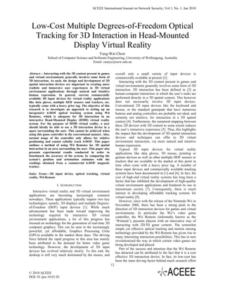 ACEEE International Journal on Network Security, Vol 1, No. 1, Jan 2010




 Low-Cost Multiple Degrees-of-Freedom Optical
  Tracking for 3D Interaction in Head-Mounted
             Display Virtual Reality
                                                    Yang-Wai Chow
             School of Computer Science and Software Engineering, University of Wollongong, Australia
                                           Email: caseyc@uow.edu.au


Abstract— Interacting with the 3D content present in games          overall only a small variety of input devices is
and virtual environments generally involves some form of            commercially available at present [2].
3D interaction. As such, the design and development of 3D              Interacting with the 3D content present in games and
spatial interaction devices are important in creating more          virtual environments generally involves some form of 3D
realistic and immersive user experiences in 3D virtual
environment applications through natural and intuitive
                                                                    interaction. 3D interaction has been defined in [3] as
human expression. In general, current commercially                  human-computer interaction in which the user’s tasks are
available 3D input devices for virtual reality applications         performed directly in a 3D spatial context. This however
like data gloves, multiple DOF sensors and trackers, etc.           does not necessarily involve 3D input devices.
typically come with a heavy price tag. The objective of this        Conventional 2D input devices like the keyboard and
research is to investigate an approach to setting up an             mouse, or the standard gamepads that have numerous
inexpensive 6-DOF optical tracking system using Wii                 buttons and analog controllers are probably not ideal, and
Remotes, which is adequate for 3D interaction in an                 certainly not intuitive, for interaction in a 3D spatial
interactive Head-Mounted Display (HMD) virtual reality              context [4]. Furthermore, the unnatural mapping between
system. For the purpose of HMD virtual reality, a user
should ideally be able to use a 3D interaction device in a
                                                                    these 2D devices with 3D content to some extent reduces
space surrounding the user. This cannot be achieved when            the user’s immersive experience [5]. Thus, this highlights
using this game controller in the conventional manner. Also,        the impact that the development of 3D spatial interaction
normal usage of the controller only allows for relative             devices and techniques can offer to 3D virtual
positioning and cannot reliably track 6-DOF. This paper             environment interaction, via more natural and intuitive
outlines a method of using Wii Remotes for 3D spatial               human expression.
interaction in an area surrounding the user. This paper also           Typical 3D input devices for virtual reality
presents experimental results conducted in order to                 applications like data gloves, 3D mouse, pointing or
benchmark the accuracy of the system, by comparing the              gesture devices as well as other multiple DOF sensors or
system’s position and orientation estimates with the
readings obtained from a commercial 6-DOF magnetic
                                                                    trackers that are available in the market at this point in
tracker.                                                            time often come with a heavy price tag. A number of
                                                                    these input devices and commercially available tracking
Index Terms—3D input device, optical tracking, virtual              systems have been documented in [1] and [6]. In fact, the
reality, Wii Remote                                                 cost of high-end virtual reality systems has long been a
                                                                    factor that has inhibited the development of high-quality
                    I. INTRODUCTION                                 virtual environment applications and hindered its use in
                                                                    mainstream society [7]. Consequently, there is much
   Interactive virtual reality and 3D virtual environment
                                                                    interest in developing affordable tracking systems for
applications are becoming increasingly common
                                                                    virtual reality [8].
nowadays. These applications typically require two key
                                                                       However, since with the release of the Nintendo Wii in
technologies; namely, 3D displays and multiple Degrees-
                                                                    November 2006, there has been a strong push in the
of-Freedom (DOF) input devices [1]. While much
                                                                    direction of 3D interaction devices for games and virtual
advancement has been made toward improving the
                                                                    environments. In particular the Wii’s video game
technology required by interactive 3D virtual
                                                                    controller, the Wii Remote (informally known as the
environment applications, a lot of this progress has
                                                                    ‘Wiimote’), presents players with an innovative way of
focused on technology for the generation of real-time 3D
                                                                    interacting with 2D/3D game content. The somewhat
computer graphics. This can be seen in the increasingly
                                                                    simple yet effective optical tracking and motion sensing
powerful, yet affordable, Graphics Processing Units
                                                                    technology provided by the Wii Remote has given rise to
(GPUs) available in the market these days. The driving
                                                                    many interesting interaction possibilities. This has in turn
force behind the rapid progress in this area has mainly
                                                                    revolutionized the way in which certain video games are
been attributed to the demand for better video game
                                                                    being developed and played.
technology. However, the development of 3D input
                                                                       Part of the success and attention that the Wii Remote
devices has evolved relatively slowly. To this end, the
                                                                    has attracted can be attributed to the fact that it is a cost
desktop is still very much dominated by the mouse, and
                                                                    effective 3D interaction device. In fact, its low-cost has
                                                                    been the main driving factor behind much research effort
                                                               12

© 2010 ACEEE
DOI: 01.ijns.10.01.03
 