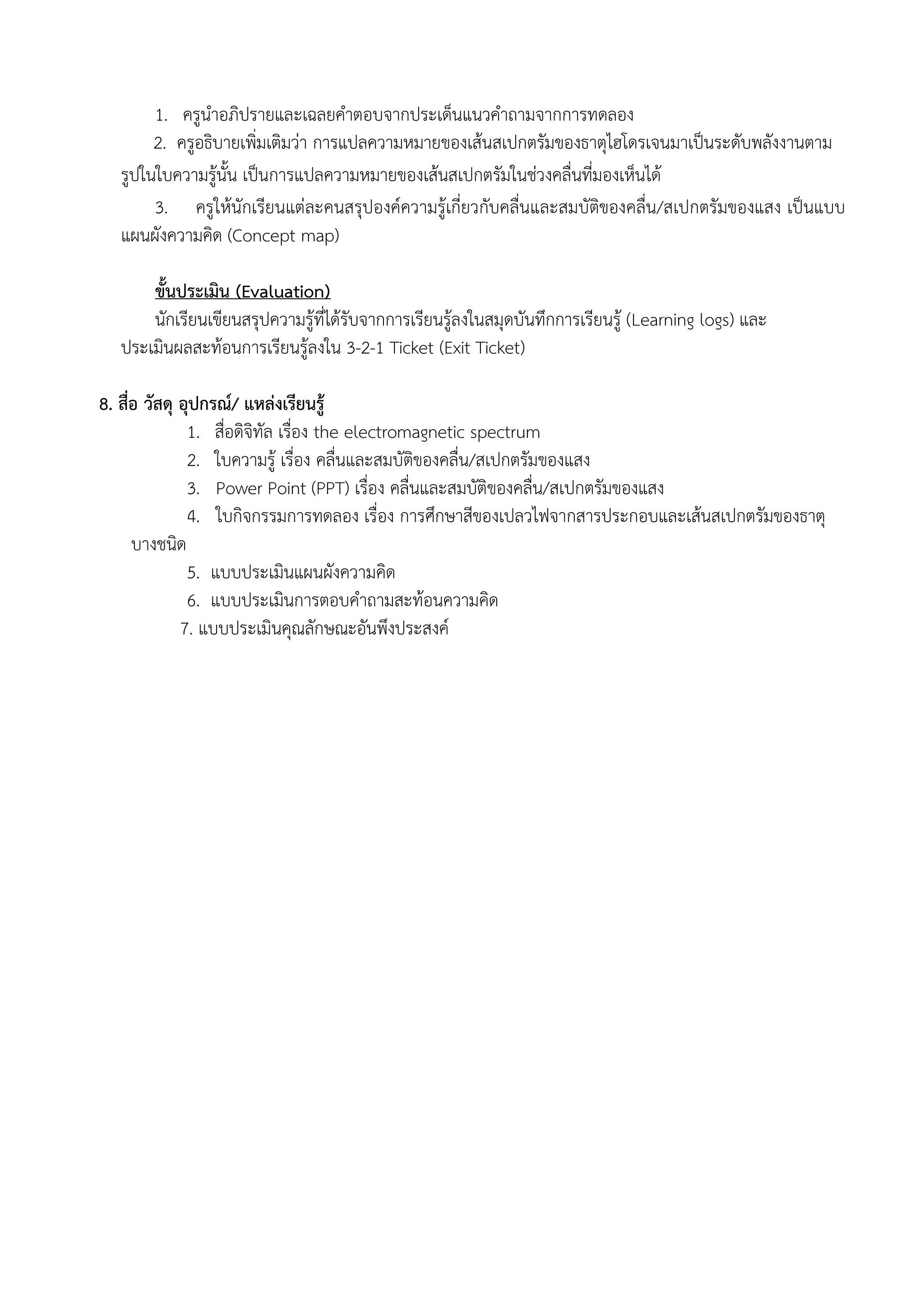 1. ครูนาอภิปรายและเฉลยคาตอบจากประเด็นแนวคาถามจากการทดลอง
       2. ครูอธิบายเพิ่มเติมว่า การแปลความหมายของเส้นสเปกตรัมของธาตุไฮโดรเจนมาเป็นระดับพลังงานตาม
  รูปในใบความรู้นั้น เป็นการแปลความหมายของเส้นสเปกตรัมในช่วงคลื่นที่มองเห็นได้
       3. ครูให้นักเรียนแต่ละคนสรุปองค์ความรู้เกี่ยวกับคลื่นและสมบัติของคลื่น/สเปกตรัมของแสง เป็นแบบ
  แผนผังความคิด (Concept map)

      ขั้นประเมิน (Evaluation)
      นักเรียนเขียนสรุปความรู้ที่ได้รับจากการเรียนรู้ลงในสมุดบันทึกการเรียนรู้ (Learning logs) และ
  ประเมินผลสะท้อนการเรียนรู้ลงใน 3-2-1 Ticket (Exit Ticket)

8. สื่อ วัสดุ อุปกรณ์/ แหล่งเรียนรู้
               1. สื่อดิจิทัล เรื่อง the electromagnetic spectrum
               2. ใบความรู้ เรื่อง คลื่นและสมบัติของคลื่น/สเปกตรัมของแสง
               3. Power Point (PPT) เรื่อง คลื่นและสมบัติของคลื่น/สเปกตรัมของแสง
               4. ใบกิจกรรมการทดลอง เรื่อง การศึกษาสีของเปลวไฟจากสารประกอบและเส้นสเปกตรัมของธาตุ
      บางชนิด
               5. แบบประเมินแผนผังความคิด
               6. แบบประเมินการตอบคาถามสะท้อนความคิด
              7. แบบประเมินคุณลักษณะอันพึงประสงค์
 