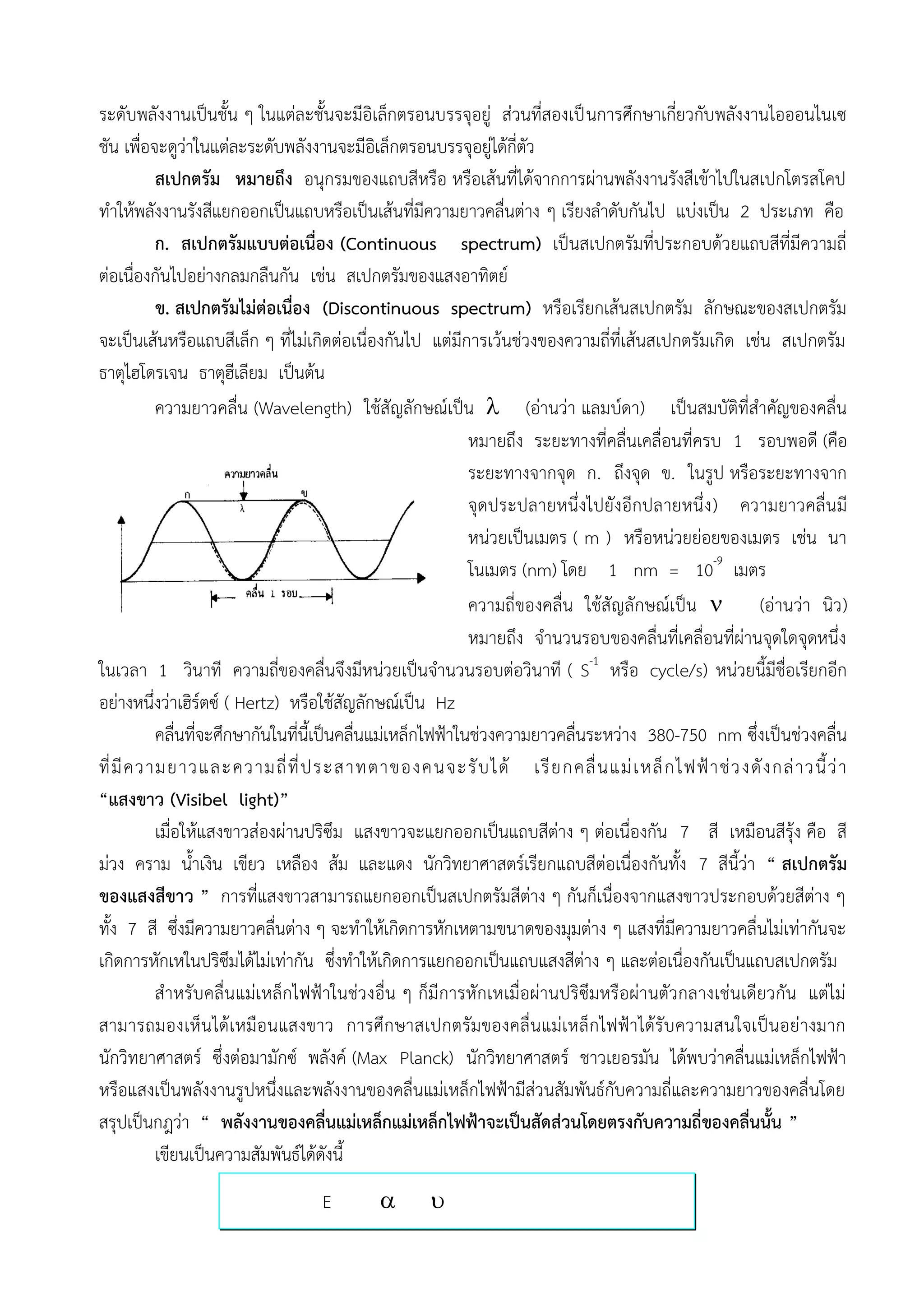 ระดับพลังงานเป็นชั้น ๆ ในแต่ละชั้นจะมีอิเล็กตรอนบรรจุอยู่ ส่วนที่สองเป็ นการศึกษาเกี่ยวกับพลังงานไอออนไนเซ
ชัน เพื่อจะดูว่าในแต่ละระดับพลังงานจะมีอิเล็กตรอนบรรจุอยู่ได้กี่ตัว
           สเปกตรัม หมายถึง อนุกรมของแถบสีหรือ หรือเส้นที่ได้จากการผ่านพลังงานรังสีเข้าไปในสเปกโตรสโคป
ทาให้พลังงานรังสีแยกออกเป็นแถบหรือเป็นเส้นที่มีความยาวคลื่นต่าง ๆ เรียงลาดับกันไป แบ่งเป็น 2 ประเภท คือ
           ก. สเปกตรัมแบบต่อเนื่อง (Continuous spectrum) เป็นสเปกตรัมที่ประกอบด้วยแถบสีที่มีความถี่
ต่อเนื่องกันไปอย่างกลมกลืนกัน เช่น สเปกตรัมของแสงอาทิตย์
           ข. สเปกตรัมไม่ต่อเนื่อง (Discontinuous spectrum) หรือเรียกเส้นสเปกตรัม ลักษณะของสเปกตรัม
จะเป็นเส้นหรือแถบสีเล็ก ๆ ที่ไม่เกิดต่อเนื่องกันไป แต่มีการเว้นช่วงของความถี่ที่เส้นสเปกตรัมเกิด เช่น สเปกตรัม
ธาตุไฮโดรเจน ธาตุฮีเลียม เป็นต้น
           ความยาวคลื่น (Wavelength) ใช้สัญลักษณ์เป็น  (อ่านว่า แลมบ์ดา) เป็นสมบัติที่สาคัญของคลื่น
                                                             หมายถึง ระยะทางที่คลื่นเคลื่อนที่ครบ 1 รอบพอดี (คือ
                                                             ระยะทางจากจุด ก. ถึงจุด ข. ในรูป หรือระยะทางจาก
                                                             จุดประปลายหนึ่งไปยังอีกปลายหนึ่ง ) ความยาวคลื่นมี
                                                             หน่วยเป็นเมตร ( m ) หรือหน่วยย่อยของเมตร เช่น นา
                                                             โนเมตร (nm) โดย 1 nm = 10-9 เมตร
                                                             ความถี่ของคลื่น ใช้สัญลักษณ์เป็น        (อ่านว่า นิว )
                                                             หมายถึง จานวนรอบของคลื่นที่เคลื่อนที่ผ่านจุดใดจุดหนึ่ง
ในเวลา 1 วินาที ความถี่ของคลื่นจึงมีหน่วยเป็นจานวนรอบต่อวินาที ( S-1 หรือ cycle/s) หน่วยนี้มีชื่อเรียกอีก
อย่างหนึ่งว่าเฮิร์ตซ์ ( Hertz) หรือใช้สัญลักษณ์เป็น Hz
           คลื่นที่จะศึกษากันในที่นี้เป็นคลื่นแม่เหล็กไฟฟ้าในช่วงความยาวคลื่นระหว่าง 380-750 nm ซึ่งเป็นช่วงคลื่น
ที่ มี ค วามยาวและความถี่ ที่ ป ระสาทตาของคนจะรั บ ได้ เรี ย กคลื่ น แม่ เ หล็ ก ไฟฟ้ า ช่ ว งดั ง กล่ า วนี้ ว่ า
“แสงขาว (Visibel light)”
           เมื่อให้แสงขาวส่องผ่านปริซึม แสงขาวจะแยกออกเป็นแถบสีต่าง ๆ ต่อเนื่องกัน 7 สี เหมือนสีรุ้ง คือ สี
ม่วง คราม น้าเงิน เขียว เหลือง ส้ม และแดง นักวิทยาศาสตร์เรียกแถบสีต่อเนื่องกันทั้ง 7 สีนี้ว่า “ สเปกตรัม
ของแสงสีขาว ” การที่แสงขาวสามารถแยกออกเป็นสเปกตรัมสีต่าง ๆ กันก็เนื่องจากแสงขาวประกอบด้วยสีต่าง ๆ
ทั้ง 7 สี ซึ่งมีความยาวคลื่นต่าง ๆ จะทาให้เกิดการหักเหตามขนาดของมุมต่าง ๆ แสงที่มีความยาวคลื่นไม่เท่ากันจะ
เกิดการหักเหในปริซึมได้ไม่เท่ากัน ซึ่งทาให้เกิดการแยกออกเป็นแถบแสงสีต่าง ๆ และต่อเนื่องกันเป็นแถบสเปกตรัม
           สาหรับคลื่น แม่เหล็กไฟฟ้าในช่ว งอื่น ๆ ก็มีการหักเหเมื่อผ่านปริซึมหรือผ่านตัวกลางเช่นเดียวกัน แต่ไม่
สามารถมองเห็ น ได้เหมือนแสงขาว การศึกษาสเปกตรัมของคลื่ นแม่เหล็ กไฟฟ้าได้รับความสนใจเป็นอย่างมาก
นักวิทยาศาสตร์ ซึ่งต่อมามักซ์ พลังค์ (Max Planck) นักวิทยาศาสตร์ ชาวเยอรมัน ได้พบว่าคลื่นแม่เหล็กไฟฟ้า
หรือแสงเป็นพลังงานรูปหนึ่งและพลังงานของคลื่นแม่เหล็กไฟฟ้ามีส่วนสัมพันธ์กับความถี่และความยาวของคลื่นโดย
สรุปเป็นกฎว่า “ พลังงานของคลื่นแม่เหล็กแม่เหล็กไฟฟ้าจะเป็นสัดส่วนโดยตรงกับความถี่ของคลื่นนั้น ”
           เขียนเป็นความสัมพันธ์ได้ดังนี้
                                  E               
 
