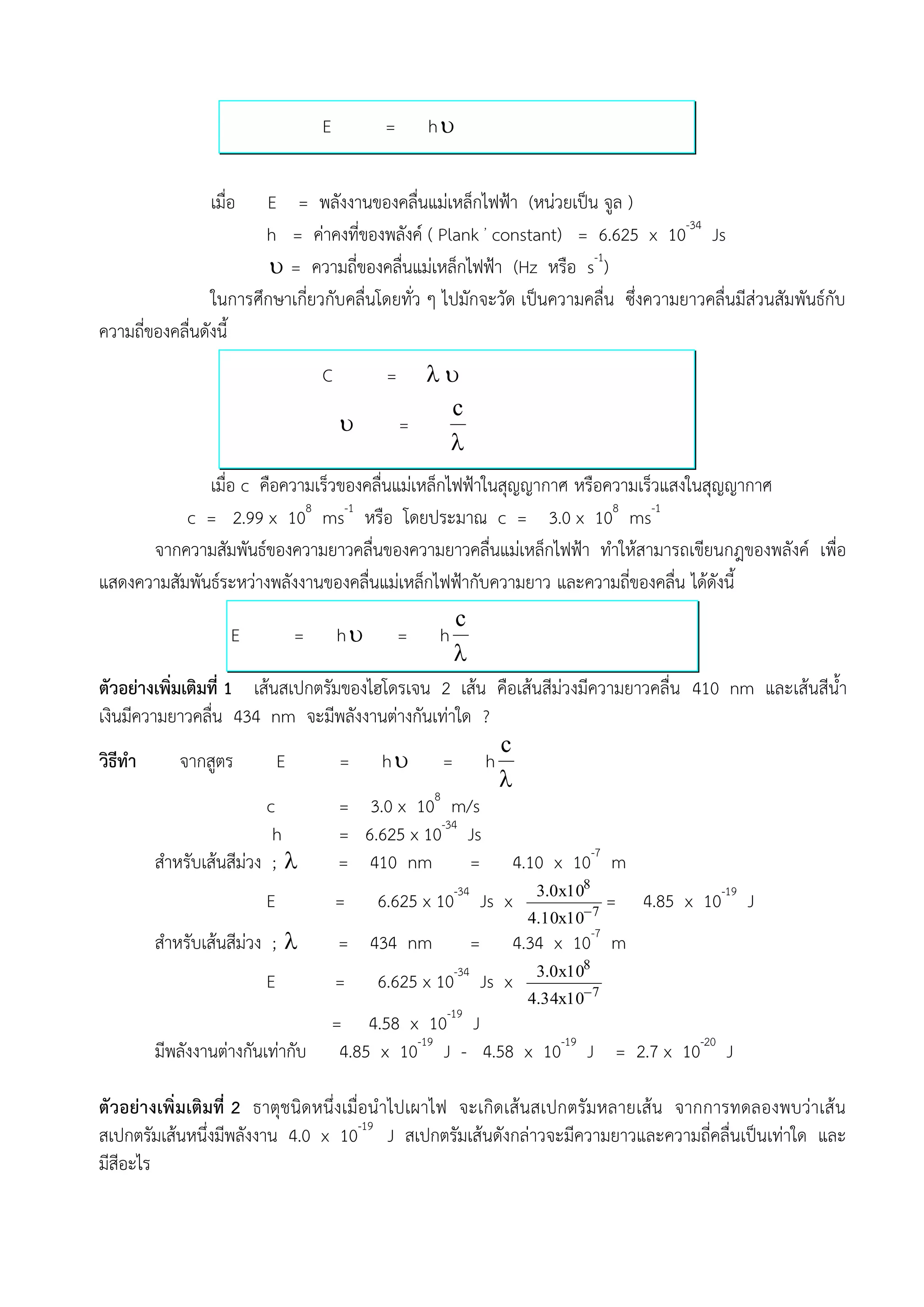 E         =       h


                เมื่อ   E = พลังงานของคลื่นแม่เหล็กไฟฟ้า (หน่วยเป็น จูล )
                        h = ค่าคงที่ของพลังค์ ( Plank , constant) = 6.625 x 10-34 Js
                          = ความถี่ของคลื่นแม่เหล็กไฟฟ้า (Hz หรือ s-1)
                 ในการศึกษาเกี่ยวกับคลื่นโดยทั่ว ๆ ไปมักจะวัด เป็นความคลื่น ซึ่งความยาวคลื่นมีส่วนสัมพันธ์กับ
ความถี่ของคลื่นดังนี้
                                  C         =     
                                                    c
                                               =
                                                   
              เมื่อ c คือความเร็วของคลื่นแม่เหล็กไฟฟ้าในสุญญากาศ หรือความเร็วแสงในสุญญากาศ
           c = 2.99 x 108 ms-1 หรือ โดยประมาณ c = 3.0 x 108 ms-1
      จากความสัมพันธ์ของความยาวคลื่นของความยาวคลื่นแม่เหล็กไฟฟ้า ทาให้สามารถเขียนกฎของพลังค์ เพื่อ
แสดงความสัมพันธ์ระหว่างพลังงานของคลื่นแม่เหล็กไฟฟ้ากับความยาว และความถี่ของคลื่น ได้ดังนี้
                                                  c
                    E        =        h        =   h
                                                 
ตัวอย่างเพิ่มเติมที่ 1 เส้นสเปกตรัมของไฮโดรเจน 2 เส้น คือเส้นสีม่วงมีความยาวคลื่น 410 nm และเส้นสีน้า
เงินมีความยาวคลื่น 434 nm จะมีพลังงานต่างกันเท่าใด ?
                                                      c
วิธีทา       จากสูตร       E       = h = h
                                                      
                                              8
                         c         = 3.0 x 10 m/s
                          h        = 6.625 x 10-34 Js
         สาหรับเส้นสีม่วง ;       = 410 nm         = 4.10 x 10-7 m
                                                                  3.0x108
                        E             =    6.625 x 10-34 Js x           7
                                                                              =   4.85 x 10-19 J
                                                                 4.10x10
        สาหรับเส้นสีม่วง ;           = 434 nm             =    4.34 x 10-7 m
                                                                  3.0x108
                        E             =    6.625 x 10-34 Js x
                                                                 4.34x10 7
                                                     -19
                                      = 4.58 x 10 J
        มีพลังงานต่างกันเท่ากับ        4.85 x 10-19 J - 4.58 x 10-19 J = 2.7 x 10-20 J

ตัวอย่างเพิ่มเติมที่ 2 ธาตุชนิดหนึ่งเมื่อน าไปเผาไฟ จะเกิดเส้นสเปกตรัมหลายเส้น จากการทดลองพบว่าเส้ น
สเปกตรัมเส้นหนึ่งมีพลังงาน 4.0 x 10-19 J สเปกตรัมเส้นดังกล่าวจะมีความยาวและความถี่คลื่นเป็นเท่าใด และ
มีสีอะไร
 