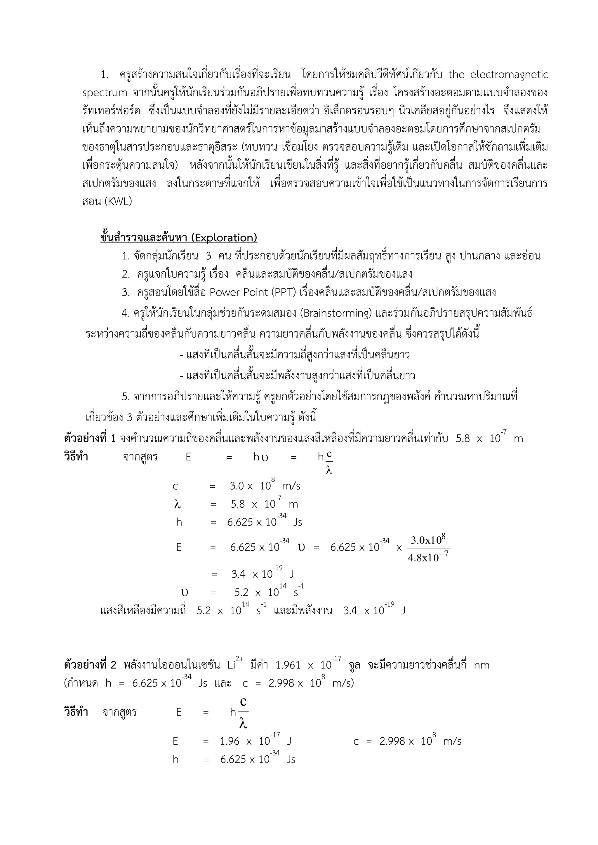 1. ครูสร้างความสนใจเกี่ยวกับเรื่องที่จะเรียน โดยการให้ชมคลิปวีดีทัศน์เกี่ยวกับ the electromagnetic
    spectrum จากนั้นครูให้นักเรียนร่วมกันอภิปรายเพื่อทบทวนความรู้ เรื่อง โครงสร้างอะตอมตามแบบจาลองของ
    รัทเทอร์ฟอร์ด ซึ่งเป็นแบบจาลองที่ยังไม่มีรายละเอียดว่า อิเล็กตรอนรอบๆ นิวเคลียสอยู่กันอย่างไร จึงแสดงให้
    เห็นถึงความพยายามของนักวิทยาศาสตร์ในการหาข้อมูลมาสร้างแบบจาลองอะตอมโดยการศึกษาจากสเปกตรัม
    ของธาตุในสารประกอบและธาตุอิสระ (ทบทวน เชื่อมโยง ตรวจสอบความรู้เดิม และเปิดโอกาสให้ซักถามเพิ่มเติม
    เพื่อกระตุ้นความสนใจ) หลังจากนั้นให้นักเรียนเขียนในสิ่งที่รู้ และสิ่งที่อยากรู้เกี่ยวกับคลื่น สมบัติของคลื่นและ
    สเปกตรัมของแสง ลงในกระดาษที่แจกให้ เพื่อตรวจสอบความเข้าใจเพื่อใช้เป็นแนวทางในการจัดการเรียนการ
    สอน (KWL)

          ขั้นสารวจและค้นหา (Exploration)
               1. จัดกลุ่มนักเรียน 3 คน ที่ประกอบด้วยนักเรียนที่มีผลสัมฤทธิ์ทางการเรียน สูง ปานกลาง และอ่อน
               2. ครูแจกใบความรู้ เรื่อง คลื่นและสมบัติของคลื่น/สเปกตรัมของแสง
               3. ครูสอนโดยใช้สื่อ Power Point (PPT) เรื่องคลื่นและสมบัติของคลื่น/สเปกตรัมของแสง
               4. ครูให้นักเรียนในกลุ่มช่วยกันระดมสมอง (Brainstorming) และร่วมกันอภิปรายสรุปความสัมพันธ์
     ระหว่างความถี่ของคลื่นกับความยาวคลื่น ความยาวคลื่นกับพลังงานของคลื่น ซึ่งควรสรุปได้ดังนี้
                              - แสงที่เป็นคลื่นสั้นจะมีความถี่สูงกว่าแสงที่เป็นคลื่นยาว
                              - แสงที่เป็นคลื่นสั้นจะมีพลังงานสูงกว่าแสงที่เป็นคลื่นยาว
               5. จากการอภิปรายและให้ความรู้ ครูยกตัวอย่างโดยใช้สมการกฎของพลังค์ คานวณหาปริมาณที่
     เกี่ยวข้อง 3 ตัวอย่างและศึกษาเพิ่มเติมในใบความรู้ ดังนี้
ตัวอย่างที่ 1 จงคานวณความถี่ของคลื่นและพลังงานของแสงสีเหลืองที่มีความยาวคลื่นเท่ากับ 5.8 x 10-7 m
วิธีทา          จากสูตร         E         = h = h c
                                                              
                                                8
                         c        = 3.0 x 10 m/s
                                 = 5.8 x 10-7 m
                          h       = 6.625 x 10-34 Js
                                                                                  3.0x108
                          E       = 6.625 x 10-34  = 6.625 x 10-34 x
                                                                                 4.8x10 7
                                = 3.4 x 10-19 J
                          = 5.2 x 1014 s-1
        แสงสีเหลืองมีความถี่ 5.2 x 1014 s-1 และมีพลังงาน 3.4 x 10-19 J


ตัวอย่างที่ 2 พลังงานไอออนไนเซชัน Li2+ มีค่า 1.961 x 10-17 จูล จะมีความยาวช่วงคลื่นกี่ nm
(กาหนด h = 6.625 x 10-34 Js และ c = 2.998 x 108 m/s)
                                     c
วิธีทา จากสูตร           E = h
                                     
                        E    = 1.96 x 10-17 J               c = 2.998 x 108 m/s
                        h    = 6.625 x 10-34 Js
 