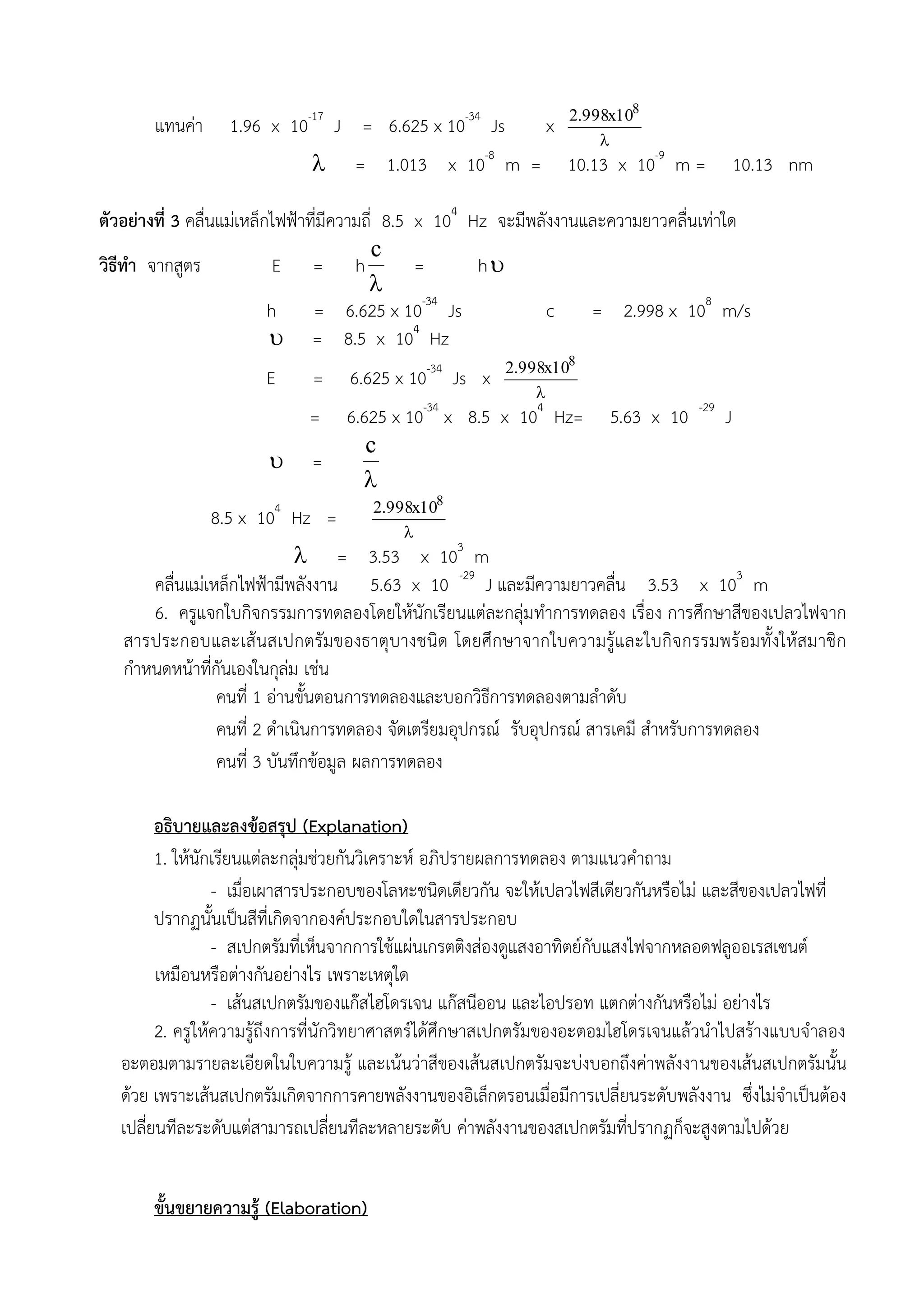 2.998x108
       แทนค่า     1.96 x 10-17 J = 6.625 x 10-34 Js           x
                                                                      
                                  = 1.013 x 10-8 m =             10.13 x 10-9 m =            10.13 nm

ตัวอย่างที่ 3 คลื่นแม่เหล็กไฟฟ้าที่มีความถี่ 8.5 x 104 Hz จะมีพลังงานและความยาวคลื่นเท่าใด
                                          c
วิธีทา จากสูตร              E = h                =      h
                                          
                           h     = 6.625 x 10-34 Js              c    = 2.998 x 108 m/s
                            = 8.5 x 104 Hz
                                                         2.998x108
                       E     =     6.625 x 10-34 Js x
                                                             
                             =6.625 x 10-34 x 8.5 x 104 Hz=            5.63 x 10    -29
                                                                                          J
                                 c
                        =
                                
                                           8
                8.5 x 104 Hz = 2.998x10
                                          
                             = 3.53 x 103 m
      คลื่นแม่เหล็กไฟฟ้ามีพลังงาน 5.63 x 10 -29 J และมีความยาวคลื่น 3.53 x 103 m
      6. ครูแจกใบกิจกรรมการทดลองโดยให้นักเรียนแต่ละกลุ่มทาการทดลอง เรื่อง การศึกษาสีของเปลวไฟจาก
   สารประกอบและเส้ นสเปกตรัมของธาตุบางชนิด โดยศึกษาจากใบความรู้และใบกิจกรรมพร้อมทั้งให้สมาชิก
   กาหนดหน้าที่กันเองในกุล่ม เช่น
                คนที่ 1 อ่านขั้นตอนการทดลองและบอกวิธีการทดลองตามลาดับ
                คนที่ 2 ดาเนินการทดลอง จัดเตรียมอุปกรณ์ รับอุปกรณ์ สารเคมี สาหรับการทดลอง
                คนที่ 3 บันทึกข้อมูล ผลการทดลอง

         อธิบายและลงข้อสรุป (Explanation)
         1. ให้นักเรียนแต่ละกลุ่มช่วยกันวิเคราะห์ อภิปรายผลการทดลอง ตามแนวคาถาม
                  - เมื่อเผาสารประกอบของโลหะชนิดเดียวกัน จะให้เปลวไฟสีเดียวกันหรือไม่ และสีของเปลวไฟที่
         ปรากฏนั้นเป็นสีที่เกิดจากองค์ประกอบใดในสารประกอบ
                  - สเปกตรัมที่เห็นจากการใช้แผ่นเกรตติงส่องดูแสงอาทิตย์กับแสงไฟจากหลอดฟลูออเรสเซนต์
         เหมือนหรือต่างกันอย่างไร เพราะเหตุใด
                  - เส้นสเปกตรัมของแก๊สไฮโดรเจน แก๊สนีออน และไอปรอท แตกต่างกันหรือไม่ อย่างไร
         2. ครูให้ความรู้ถึงการที่นักวิทยาศาสตร์ได้ศึกษาสเปกตรัมของอะตอมไฮโดรเจนแล้วนาไปสร้างแบบจาลอง
   อะตอมตามรายละเอียดในใบความรู้ และเน้นว่าสีของเส้นสเปกตรัมจะบ่งบอกถึงค่าพลังงานของเส้นสเปกตรัมนั้น
   ด้วย เพราะเส้นสเปกตรัมเกิดจากการคายพลังงานของอิเล็กตรอนเมื่อมีการเปลี่ยนระดับพลังงาน ซึ่งไม่จาเป็นต้อง
   เปลี่ยนทีละระดับแต่สามารถเปลี่ยนทีละหลายระดับ ค่าพลังงานของสเปกตรัมที่ปรากฏก็จะสูงตามไปด้วย


       ขั้นขยายความรู้ (Elaboration)
 