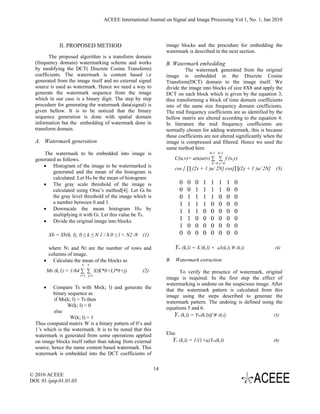 ACEEE International Journal on Signal and Image Processing Vol 1, No. 1, Jan 2010



               II. PROPOSED METHOD                                image blocks and the procedure for embedding the
                                                                  watermark is described in the next section.
         The proposed algorithm is a transform domain
  (frequency domain) watermarking scheme and works                B. Watermark embedding
  by modifying the DCT( Discrete Cosine Transform)                         The watermark generated from the original
  coefficients. The watermark is content based i.e                image is embedded in the Discrete Cosine
  generated from the image itself and no external signal          Transform(DCT) domain to the image itself. We
  source is used as watermark. Hence we need a way to             divide the image into blocks of size 8X8 and apply the
  generate the watermark sequence from the image                  DCT on each block which is given by the equation 3,
  which in our case is a binary digit. The step by step           thus transforming a block of time domain coefficients
  procedure for generating the watermark data(signal) is          into of the same size frequency domain coefficients.
  given bellow. It is to be noticed that the binary               The mid frequency coefficients are as identified by the
  sequence generation is done with spatial domain                 bellow matrix are altered according to the equation 4.
  information but the embedding of watermark done in              In literature the mid frequency coefficients are
  transform domain.                                               normally chosen for adding watermark, this is because
                                                                  these coefficients are not altered significantly when the
  A. Watermark generation                                         image is compressed and filtered. Hence we used the
                                                                  same method here.
      The watermark to be embedded into image is                                         N-1 N-1
  generated as follows.                                               C(u,v)= a(u)a(v) ∑ ∑ f (x,y)
                                                                                          X=0 y=0
     • Histogram of the image to be watermarked is
                                                                      cos [ ∏ (2x + 1 )u/ 2N] cos[∏(2y + 1 )u/ 2N] (3)
          generated and the mean of the histogram is
          calculated. Let Hm be the mean of histogram.
     • The gray scale threshold of the image is                          0   0   0   1   1   1      1   0
          calculated using Otsu’s method[4]. Let Gt be                   0   0   1   1   1   1      0   0
          the gray level threshold of the image which is                 0   1   1   1   1   0      0   0
          a number between 0 and 1.                                      1   1   1   1   0   0      0   0
     • Downscale the mean histogram Hm by
                                                                         1   1   1   0   0   0      0   0
          multiplying it with Gt. Let this value be Th.
     • Divide the original image into blocks                             1   1   0   0   0   0      0   0
                                                                         1   0   0   0   0   0      0   0
          Xb = Xb(k, I), 0 ≤ k ≤ N 1 / 8,0 ≤ l < N2 /8 (1)               0   0   0   0   0   0      0   0

       where N1 and N2 are the number of rows and                     Yw (k,l) = X (k,l) +   aX(k,l) W (k,l)           (4)
       columns of image.
      • Calculate the mean of the blocks as                       B. Watermark extraction
                         7 7
          Mb (k,1) = 1/64 ∑ ∑ X(K*8+I,l*8+j)           (2)              To verify the presence of watermark, original
                         i=1 j=1
                                                                  image is required. In the first step the effect of
                                                                  watermarking is undone on the suspicious image. After
      •    Compare Th with Mb(k; l) and generate the              that the watermark pattern is calculated from this
           binary sequence as                                     image using the steps described to generate the
           if Mb(k; l) > Th then                                  watermark pattern. The undoing is defined using the
                  W(k; l) = 0                                     equations 5 and 6.
           else
                   W(k; l) = 1                                        Yc (k,l) = Yw(k,l)if W (k,l)                 (5)
  Thus computed matrix W is a binary pattern of 0’s and
  1’s which is the watermark. It is to be noted that this
  watermark is generated from some operations applied             Else
  on image blocks itself rather than taking from external            Yc (k,l) = 1/(1+a)Yw(k,l)                        (6)
  source, hence the name content based watermark. This
  watermark is embedded into the DCT coefficients of

                                                             14
© 2010 ACEEE
DOI: 01.ijsip.01.01.03
 