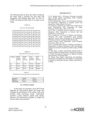 ACEEE International Journal on Signal and Image Processing Vol 1, No. 1, Jan 2010



                                                                                               REFERENCES
  The following table III shows the effects of blurring
  the image using a Gaussian low pass filter and                           [1] H. Berghel and L. O’Gorman, Protecting ownership
  sharpening with UnSharp Mask filter. An NCC of                           rights through digital watermarking, IEEE Computer
  0.9999 was observed when there is no attack on the                       Magazine (July-1996), 101–103.
                                                                           [2] Edin Muharemagic, Survey of watermarking techniques
  image.                                                                   and applications., Department of computer science and
                                                                           engineering , Florida Atlantic University.
                             TABLE III
                                                                           [3] Athanasios Nikolaids and ioannis Pitas, Region-based
                      QUANTIZATION MATRIX Q3                               image watermarking, IEEE Transactions on Image
                                                                           Processing 10 (November , 2001), 1726–1740.
         52   55      61   66      70      61        64     73
                                                                           [4] N. Otsu, A threshold selection method for gray-level
                                                                           histograms, IEEE Transactions on Systems man and
         63   59      66   90      109     85        69     72             Cybernetics 9 (1979), 62–66.
         62   59      59   113     113    113        66     73             [5] N. Tsapatsoulis P.Tzouveli, K. Ntalianis and S.Kollias,
         63   58      71   122     154    106        70     69             Automatic face region watermarking using qualified
                                                                           significant wavelet trees, Proceedings of 9th International
         67   61      68   104     126     88        68     70
                                                                           Workshop on Systems, Signal and Image Processing,
         79   65      60   70      77      68        58     58             Control Systems Centre Manchester, United Kingdom
         85   71      64   59      55      61        61     83             (November , 2002), 101–103.
                                                                           [6] K. R. Ramakrishnan Saraju P. Mohanty and Mohan S
         87   79      69   68      68      76        76     94
                                                                           Kankanahalli, An adaptive dct domain visible watermarking
                                                                           technique for protection of publicly avalaible images, ICMPS
                                                                           (2000).
                                                                           [7] Wen Xing, A digital watermarking method based on
                            TABLE IV                                       classified labeled bisecting-k-means clustering, Proceedings
                    PERFORMANCE AGAINST QUANTIZATION                       of Second International Conference on Machine Learning
                                                                           and Cybernetics. (November-2003).
   Q Matrix   PSNR         PSNR          NCC              NCC              [8] Wenjun Zeng, Digital watermarking and datahiding:
              without      with          without          with             Technologies and applications, Proceedings of International
              filtering    filtering     filtering        filtering
                                                                           Conference on Information System, Analysis and Synthesis.
                                                                           3 (1999).
  Ql          45.03        32.76         0.7814           0.9654
  Q2          30.79        28.05         0.9788           0.9883
  Q3          46.23        32.56         0.7300           0.9883


                         TABLE V
        PERFORMANCE AGAINST BLURRING AND SHARPENING


       Operation           PSNR                   NCC
       Blurring            31.13                  0.9977
       Sharpening          24.82                  0.9826


                      IV. CONCLUSION

         In this paper we presented a novel DCT based
  approach for watermarking digital still images and
  evaluated the performance of the scheme with some
  possible image processing attacks. Experiments
  revealed a good resilience against such attacks.
  Moreover the authorization procedure is simple and
  fast also allows easy extraction.




                                                                      16
© 2010 ACEEE
DOI: 01.ijsip.01.01.03
 