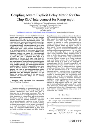 ACEEE International Journal on Signal and Image Processing Vol 1, No. 2, July 2010




 Coupling Aware Explicit Delay Metric for On-
    Chip RLC Interconnect for Ramp input
                          1
                           Rajib Kar, 2V. Maheshwari, 3Aman Choudhary, Abhishek Singh
                                Department of Electronics & Communication Engg.
                                   National Institute of Technology, Durgapur
                                          West Bengal, INDIA, 713209
                                                +91-9434788056
            1
              rajibkarece@gmail.com, 2maheshwari_vikas1982@yahoo.com, 3aman.choudhary@live.com

Abstract— Recent years have seen significant research in           the performance driven synthesis of clock distribution
finding closed form expressions for the delay of the RLC           and Steiner global routing topologies. However, Elmore
interconnect which improves upon the Elmore delay                  delay cannot be applied to estimate the delay for
model. However, several of these formulae assume a step            interconnect lines with ramp input source; this
excitation. But in practice, the input waveform does have          inaccuracy is harmful to current performance-driven
a non zero time of flight. There are few works reported so         routing methods which try to determine optimal
far which do consider the ramp inputs but lacks in the             interconnect segment lengths and widths (as well as
explicit nature which could work for a wide range of               driver sizes). Previous moment-based approaches can
possible input slews. Elmore delay has been widely used            compute a response for interconnects under ramp input
as an analytical estimate of interconnect delays in the            within a simulation-based methodology [10], but to the
performance-driven synthesis and layout of VLSI routing            best of our knowledge there is no such analytical
topologies. However, for typical RLC interconnections              explicit delay estimation models proposed which is
with ramp input, Elmore delay can deviate by up to 100%            based on the first few moments. Recently, [3] presented
or more than SPICE computed delay since it is                      lower and upper bounds for the ramp input response;
independent of rise time of the input ramp signal. We              their delay model is the same as the Elmore model for
develop a novel analytical delay model based on the first          ramp input. Delay estimates for the analytical ramp
and second moments of the interconnect transfer function           input model are off by as much as 50% from SPICE-
when the input is a ramp signal with finite rise/fall time.        computed delays for 50% threshold voltage [10], and
Delay estimate using our first moment based analytical             the analytical ramp input model cannot be used to
model is within 4% of SPICE-computed delay, and model              obtain threshold delay for various threshold voltages.
based on first two moments is within 2.3% of SPICE,                Ismail et. al. [4] used Elmore delay as an upper bound
across a wide range of interconnects parameter values.             on the 50% threshold delay for RLC interconnection
Evaluation of our analytical model is several orders of            lines under arbitrary input waveforms. In this paper, we
magnitude faster than simulation using SPICE. We also              have proposed a novel and accurate analytical delay
discuss the possible extensions of our approach for                estimate for distributed RLC tree interconnects under
estimation of source-sink delays for an arbitrary                  arbitrary ramp input. To experimentally validate our
interconnects trees.                                               analysis and delay formula, we model the interconnect
                                                                   lines having various combinations of sources, and load
  Keywords- Delay Calculation, RLC Interconnect,                   parameters, apply different input rise times, and
Moment Matching, Ramp Input.                                       obtained the delay estimates from SPICE, Elmore delay
                                                                   and the proposed analytical delay model. Over a wide
                     I.       INTRODUCTION                         range of test cases, Elmore delay estimates can vary by
    1
                                                                   as much as 100% from SPICE computed delays. As the
     Accurate calculation of propagation delay in VLSI             input rise time increases, Elmore delay deviates even
interconnects is critical for the design of high speed             further from SPICE results.
systems. Transmission lines effects now play an
important role in determining interconnect delay and
system performances. Existing techniques are based on                                                          II.     BASIC THEORY
either simulation or (closed-form) analytical formulas.
Simulations methods such as SPICE give the most                    A. Central Moments and Transmission Line Response
accurate insight into arbitrary interconnect structures,
but are computationally expensive in total IC design                   For a simple input source terminated transmission
stages. Faster methods based on moment matching                    line we can write the transfer function as,
techniques are proposed [8-9] but are still too expensive
                                                                                                                                                                      
                                                                                 V       s 
                                                                       H s =
                                                                                     O          =
                                                                                                                                   1
to be used during layout optimization. Thus, Elmore                              V  s
                                                                                     i
                                                                                                    sC    R cosh γd +Z sinh γd  R / Z sinh γd cosh γd 
                                                                                                         L s             o               s o
delay [2], a first order approximation of delay under
step input, is still the most widely used delay model in                   (1)
                                                                      Where γ =  RsL  sC  is the propagation
1 Corresponding author: RAJIB KAR                                  constant and     Z o=   RsL / sC  is the
          Email: rajibkarece@gmail.com


                                                              14
© 2010 ACEEE
DOI: 01.ijsip.01.02.03
 