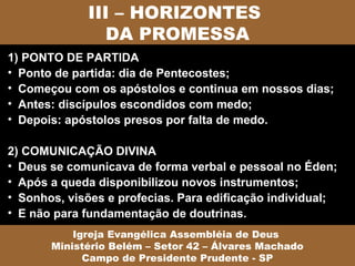III – HORIZONTES
                DA PROMESSA
1) PONTO DE PARTIDA
• Ponto de partida: dia de Pentecostes;
• Começou com os apóstolos e continua em nossos dias;
• Antes: discípulos escondidos com medo;
• Depois: apóstolos presos por falta de medo.

2) COMUNICAÇÃO DIVINA
• Deus se comunicava de forma verbal e pessoal no Éden;
• Após a queda disponibilizou novos instrumentos;
• Sonhos, visões e profecias. Para edificação individual;
• E não para fundamentação de doutrinas.
           Igreja Evangélica Assembléia de Deus
       Ministério Belém – Setor 42 – Álvares Machado
             Campo de Presidente Prudente - SP
 