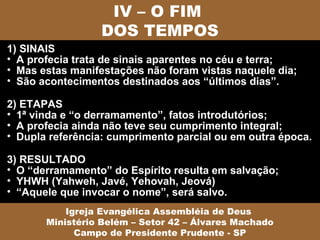 IV – O FIM
                 DOS TEMPOS
1) SINAIS
• A profecia trata de sinais aparentes no céu e terra;
• Mas estas manifestações não foram vistas naquele dia;
• São acontecimentos destinados aos “últimos dias”.

2) ETAPAS
• 1ª vinda e “o derramamento”, fatos introdutórios;
• A profecia ainda não teve seu cumprimento integral;
• Dupla referência: cumprimento parcial ou em outra época.

3) RESULTADO
• O “derramamento” do Espírito resulta em salvação;
• YHWH (Yahweh, Javé, Yehovah, Jeová)
• “Aquele que invocar o nome”, será salvo.
           Igreja Evangélica Assembléia de Deus
       Ministério Belém – Setor 42 – Álvares Machado
             Campo de Presidente Prudente - SP
 