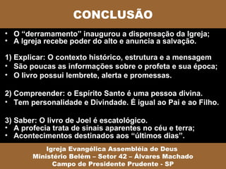CONCLUSÃO
• O “derramamento” inaugurou a dispensação da Igreja;
• A Igreja recebe poder do alto e anuncia a salvação.

1) Explicar: O contexto histórico, estrutura e a mensagem
• São poucas as informações sobre o profeta e sua época;
• O livro possui lembrete, alerta e promessas.

2) Compreender: o Espírito Santo é uma pessoa divina.
• Tem personalidade e Divindade. É igual ao Pai e ao Filho.

3) Saber: O livro de Joel é escatológico.
• A profecia trata de sinais aparentes no céu e terra;
• Acontecimentos destinados aos “últimos dias”.
           Igreja Evangélica Assembléia de Deus
       Ministério Belém – Setor 42 – Álvares Machado
             Campo de Presidente Prudente - SP
 