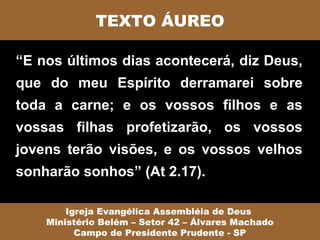 TEXTO ÁUREO

“E nos últimos dias acontecerá, diz Deus,
que do meu Espírito derramarei sobre
toda a carne; e os vossos filhos e as
vossas filhas profetizarão, os vossos
jovens terão visões, e os vossos velhos
sonharão sonhos” (At 2.17).

        Igreja Evangélica Assembléia de Deus
    Ministério Belém – Setor 42 – Álvares Machado
          Campo de Presidente Prudente - SP
 