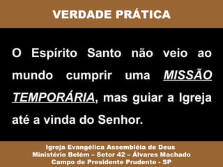 VERDADE PRÁTICA


O Espírito Santo não veio ao
mundo       cumprir          uma        MISSÃO
TEMPORÁRIA, mas guiar a Igreja
até a vinda do Senhor.

       Igreja Evangélica Assembléia de Deus
   Ministério Belém – Setor 42 – Álvares Machado
         Campo de Presidente Prudente - SP
 