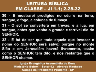LEITURA BÍBLICA
       EM CLASSE – Jl 1.1; 2.28-32
30 - E mostrarei prodígios no céu e na terra,
sangue, e fogo, e colunas de fumaça.
31 - O sol se converterá em trevas, e a lua, em
sangue, antes que venha o grande e terrível dia do
SENHOR.
32 - E há de ser que todo aquele que invocar o
nome do SENHOR será salvo; porque no monte
Sião e em Jerusalém haverá livramento, assim
como o SENHOR tem dito, e nos restantes que o
SENHOR chamar.
          Igreja Evangélica Assembléia de Deus
      Ministério Belém – Setor 42 – Álvares Machado
            Campo de Presidente Prudente - SP
 