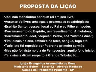 PROPOSTA DA LIÇÃO

•Joel não mencionou nenhum rei em seu livro;
•Assunto do livro: ameaças e promessas escatológicas;
•Espírito Santo: pessoa, igual ao Pai e ao Filho em poder;
•Derramamento do Espírito, um revestimento. A metáfora;
•Derramamento: Joel, “depois”. Pedro, nos “últimos dias”;
•Fim: sinais no céu, embaixo na terra, sangue, fogo etc;
•Tudo isto foi repetido por Pedro no primeiro sermão;
•Mas não foi visto no dia de Pentecostes, aquilo foi o inicio;
•Tais sinais dizem respeito à Grande Tribulação.

          Igreja Evangélica Assembléia de Deus
      Ministério Belém – Setor 42 – Álvares Machado
            Campo de Presidente Prudente - SP
 