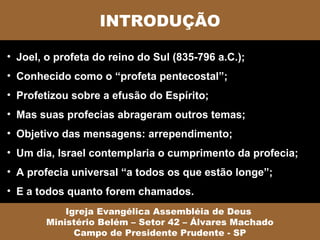 INTRODUÇÃO

• Joel, o profeta do reino do Sul (835-796 a.C.);
• Conhecido como o “profeta pentecostal”;
• Profetizou sobre a efusão do Espírito;
• Mas suas profecias abrageram outros temas;
• Objetivo das mensagens: arrependimento;
• Um dia, Israel contemplaria o cumprimento da profecia;
• A profecia universal “a todos os que estão longe”;
• E a todos quanto forem chamados.
            Igreja Evangélica Assembléia de Deus
        Ministério Belém – Setor 42 – Álvares Machado
              Campo de Presidente Prudente - SP
 