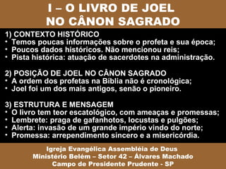 I – O LIVRO DE JOEL
           NO CÂNON SAGRADO
1) CONTEXTO HISTÓRICO
• Temos poucas informações sobre o profeta e sua época;
• Poucos dados históricos. Não mencionou reis;
• Pista histórica: atuação de sacerdotes na administração.

2) POSIÇÃO DE JOEL NO CÂNON SAGRADO
• A ordem dos profetas na Bíblia não é cronológica;
• Joel foi um dos mais antigos, senão o pioneiro.

3) ESTRUTURA E MENSAGEM
• O livro tem teor escatológico, com ameaças e promessas;
• Lembrete: praga de gafanhotos, locustas e pulgões;
• Alerta: invasão de um grande império vindo do norte;
• Promessa: arrependimento sincero e a misericórdia.
           Igreja Evangélica Assembléia de Deus
       Ministério Belém – Setor 42 – Álvares Machado
             Campo de Presidente Prudente - SP
 