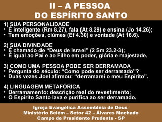 II – A PESSOA
            DO ESPÍRITO SANTO
1) SUA PERSONALIDADE
• É inteligente (Rm 8.27), fala (At 8.29) e ensina (Jo 14.26);
• Tem emoções, ciúmes (Ef 4.30) e vontade (At 16.6).
2) SUA DIVINDADE
• É chamado de “Deus de Israel” (2 Sm 23.2-3);
• É igual ao Pai e ao Filho em poder, glória e majestade.
3) COMO UMA PESSOA PODE SER DERRAMADA
• Pergunta do século: “Como pode ser derramado”?
• Duas vezes Joel afirmou: “derramarei o meu Espírito”.
4) LINGUAGEM METAFÓRICA
• Derramamento: descrição real do revestimento;
• O Espírito Santo lava e purifica ao ser derramado.
            Igreja Evangélica Assembléia de Deus
        Ministério Belém – Setor 42 – Álvares Machado
              Campo de Presidente Prudente - SP
 