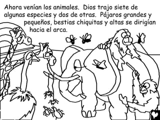 Ahora venían los animales. Dios trajo siete de
algunas especies y dos de otras. Pájaros grandes y
       pequeños, bestias chiquitas y altas se dirigían
         hacia el arca.
 