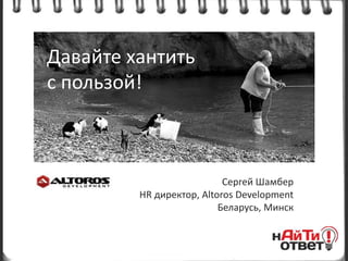 Давайте хантить
с пользой!



                           Сергей Шамбер
         HR директор, Altoros Development
                          Беларусь, Минск
 