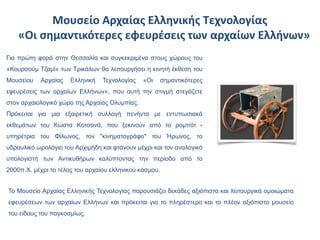 Μουσείο Αρχαίας Ελληνικής Τεχνολογίας
    «Οι σημαντικότερες εφευρέσεις των αρχαίων Ελλήνων»
Για πρώτη φορά στην Θεσσαλία και συγκεκριμένα στους χώρους του
«Κουρσούμ Τζαμί» των Τρικάλων θα λειτουργήσει η κινητή έκθεση του
Μουσείου   Αρχαίας    Ελληνική   Τεχνολογίας   «Οι      σημαντικότερες
εφευρέσεις των αρχαίων Ελλήνων», που αυτή την στιγμή στεγάζετε
στον αρχαιολογικό χώρο της Αρχαίας Ολυμπίας.
Πρόκειται για μια εξαιρετική συλλογή πενήντα με εντυπωσιακά
εκθεμάτων του Κώστα Κοτσανά, που ξεκινούν από το ρομπότ -
υπηρέτρια του Φίλωνος, τον "κινηματογράφο" του Ήρωνος, το
υδραυλικό ωρολόγιο του Αρχιμήδη και φτάνουν μέχρι και τον αναλογικό
υπολογιστή των Αντικυθήρων καλύπτοντας την περίοδο από το
2000π.Χ. μέχρι το τέλος του αρχαίου ελληνικού κόσμου.


Το Μουσείο Αρχαίας Ελληνικής Τεχνολογίας παρουσιάζει δεκάδες αξιόπιστα και λειτουργικά ομοιώματα
εφευρέσεων των αρχαίων Ελλήνων και πρόκειται για το πληρέστερο και το πλέον αξιόπιστο μουσείο
του είδους του παγκοσμίως.
 