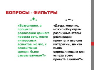 ВОПРОСЫ - ФИЛЬТРЫ
          «   +»               «   –»
   «Безусловно, в        «Да-да, конечно,
   процессе              можно обсуждать
   реализации данного    различные этапы
   проекта есть много    реализации
   интересных            проекта, и все они
   аспектов, но что, с   интересны, но что
   вашей точки           было
   зрения, было          определяющим для
   самым важным?»        успеха всего
                         проекта в целом?»
 