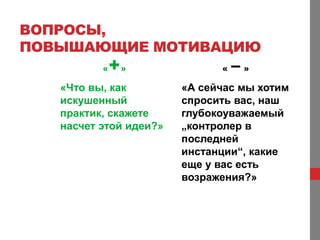 ВОПРОСЫ,
ПОВЫШАЮЩИЕ МОТИВАЦИЮ
          «   +»              «   –»
   «Что вы, как         «А сейчас мы хотим
   искушенный           спросить вас, наш
   практик, скажете     глубокоуважаемый
   насчет этой идеи?»   „контролер в
                        последней
                        инстанции“, какие
                        еще у вас есть
                        возражения?»
 