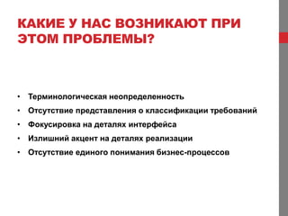 КАКИЕ У НАС ВОЗНИКАЮТ ПРИ
ЭТОМ ПРОБЛЕМЫ?



• Терминологическая неопределенность
• Отсутствие представления о классификации требований
• Фокусировка на деталях интерфейса
• Излишний акцент на деталях реализации
• Отсутствие единого понимания бизнес-процессов
 