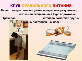 КЛУБ ПРАВИЛЬНОГО ПИТАНИЯ
Наши тренеры сами получили прекрасные результаты,
           закончили специальный Курс подготовки
 Тренеров                   и теперь помогают другим
             достичь поставленных целей
 