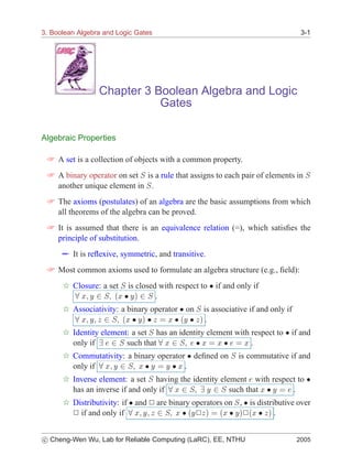3. Boolean Algebra and Logic Gates                                               3-1




                 Chapter 3 Boolean Algebra and Logic
                            Gates

Algebraic Properties

  A set is a collection of objects with a common property.
  A binary operator on set Ë is a rule that assigns to each pair of elements in Ë
   another unique element in Ë .
  The axioms (postulates) of an algebra are the basic assumptions from which
   all theorems of the algebra can be proved.
  It is assumed that there is an equivalence relation (=), which satisﬁes the
   principle of substitution.
       It is reﬂexive, symmetric, and transitive.
  Most common axioms used to formulate an algebra structure (e.g., ﬁeld):
      6 Closure: a set Ë is closed with respect to ¯ if and only if
          Ü Ý ¾ Ë ´Ü ¯ Ý µ ¾ Ë .

      6 Associativity: a binary operator ¯ on Ë is associative if and only if
          Ü Ý Þ ¾ Ë ´Ü ¯ Ý µ ¯ Þ     Ü ¯ ´Ý ¯ Þ µ .

      6 Identity element: a set Ë has an identity element with respect to ¯ if and
        only if     ¾ Ë such that Ü ¾ Ë ¯ Ü Ü ¯ Ü .
      6 Commutativity: a binary operator ¯ deﬁned on Ë is commutative if and
        only if Ü Ý ¾ Ë Ü ¯ Ý Ý ¯ Ü .
      6 Inverse element: a set Ë having the identity element with respect to ¯
        has an inverse if and only if Ü ¾ Ë Ý ¾ Ë such that Ü ¯ Ý       .
      6 Distributivity: if ¯ and ¾ are binary operators on Ë , ¯ is distributive over
        ¾ if and only if Ü Ý Þ ¾ Ë Ü ¯ ´Ý¾Þµ ´Ü ¯ Ýµ¾´Ü ¯ Þµ .

c Cheng-Wen Wu, Lab for Reliable Computing (LaRC), EE, NTHU
­                                                                               2005
 