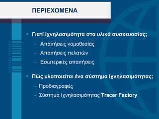 ΠΕΡΙΕΧΟΜΕΝΑ Γιατί Ιχνηλασιμότητα στα υλικά συσκευασίας; Απαιτήσεις νομοθεσίας Απαιτήσεις πελατών Εσωτερικές απαιτήσεις  Πώς υλοποιείται ένα σύστημα Ιχνηλασιμότητας; Προδιαγραφές Σύστημα Ιχνηλασιμότητας   Tracer Factory   