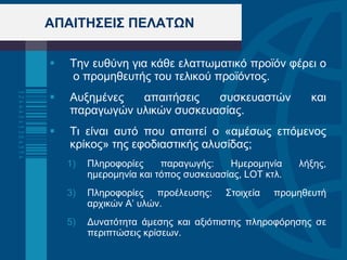 ΑΠΑΙΤΗΣΕΙΣ ΠΕΛΑΤΩΝ Την ευθύνη για κάθε ελαττωματικό προϊόν φέρει ο  ο προμηθευτής του τελικού προϊόντος. Αυξημένες απαιτήσεις συσκευαστών και παραγωγών υλικών συσκευασίας.  Τι είναι αυτό που απαιτεί ο «αμέσως επόμενος κρίκος» της εφοδιαστικής αλυσίδας;  Πληροφορίες παραγωγής: Ημερομηνία λήξης, ημερομηνία και τόπος συσκευασίας,  LOT  κτλ. Πληροφορίες προέλευσης: Στοιχεία προμηθευτή αρχικών Α’ υλών. Δυνατότητα άμεσης και αξιόπιστης πληροφόρησης σε περιπτώσεις κρίσεων. 