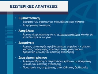 ΕΣΩΤΕΡΙΚΕΣ ΑΠΑΙΤΗΣΕΙΣ Εμπιστοσύνη Σύσφιξη των σχέσεων με προμηθευτές και πελάτες Τεκμηρίωση ποιότητας  Ασφάλεια  Άμεση πληροφόρηση για το  τι πραγματικά έγινε  και όχι για το τι θα έπρεπε να γίνει Διαφάνεια Άμεσος εντοπισμός προβληματικών σημείων => μείωση κόστους παραγωγής, καλύτερη διαχείριση πόρων, δραματική μείωση του κόστους ανάκλησης  Διαχείριση ρίσκου   Άμεση αντίδραση σε περιπτώσεις κρίσεων με δραματική μείωση του κόστους ανάκλησης Προστασία της επιχείρησης από λάθη στις διαδικασίες 