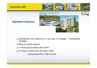 Launches 2007
Splendore Valqueire
Development with Unibanco of a new type of mortgage – individualized
mortgageg g
Mid-Low Income segment
1st Phase: Accumulated sales of 90%
2nd Phase: 3 towers with 160 units in 2Q08
Total potential PSV of R$ 25 million
3
 