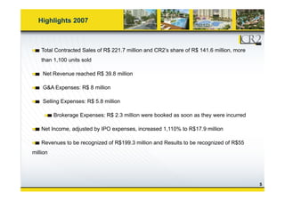 Highlights 2007
Total Contracted Sales of R$ 221.7 million and CR2’s share of R$ 141.6 million, more
than 1,100 units sold
Net Revenue reached R$ 39.8 million
G&A Expenses: R$ 8 million
Selling Expenses: R$ 5 8 millionSelling Expenses: R$ 5.8 million
Brokerage Expenses: R$ 2.3 million were booked as soon as they were incurred
Net Income, adjusted by IPO expenses, increased 1,110% to R$17.9 million
Revenues to be recognized of R$199.3 million and Results to be recognized of R$55
million
5
 