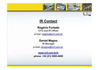 IR Contact
R é i F t dRogério Furtado
CFO and IR Officer
e-mail: rogerio@cr2.com.brg @
Daniel Magno
IR MIR Manager
e-mail: dmagno@cr2.com.br
www.cr2.com.br/ir
phone: +55 (21) 3095-4600
 