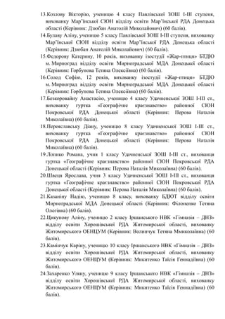 13.Козлову Вікторію, ученицю 4 класу Павлівської ЗОШ І-ІІІ ступеня,
вихованку Мар’їнської СЮН відділу освіти Мар’їнської РДА Донецька
області (Керівник: Дзюбан Анатолій Миколайович) (60 балів).
14.Булаву Аліну, ученицю 5 класу Павлівської ЗОШ І-ІІІ ступеня, вихованку
Мар’їнської СЮН відділу освіти Мар’їнської РДА Донецька області
(Керівник: Дзюбан Анатолій Миколайович) (60 балів).
15.Федорову Катерину, 10 років, вихованку ізостудії «Жар-птиця» БТДЮ
м. Мирноград відділу освіти Мирноградської МДА Донецької області
(Керівник: Горбунова Тетяна Олексіївна) (60 балів).
16.Солод Софію, 12 років, вихованку ізостудії «Жар-птиця» БТДЮ
м. Мирноград відділу освіти Мирноградської МДА Донецької області
(Керівник: Горбунова Тетяна Олексіївна) (60 балів).
17.Безкоровайну Анастасію, ученицю 4 класу Удачненської ЗОШ І-ІІІ ст.,
вихованку гуртка «Географічне краєзнавство» районної СЮН
Покровської РДА Донецької області (Керівник: Перова Наталія
Миколаївна) (60 балів).
18.Переяславську Діану, ученицю 8 класу Удачненської ЗОШ І-ІІІ ст.,
вихованку гуртка «Географічне краєзнавство» районної СЮН
Покровської РДА Донецької області (Керівник: Перова Наталія
Миколаївна) (60 балів).
19.Лопико Романа, учня 1 класу Удачненської ЗОШ І-ІІІ ст., вихованця
гуртка «Географічне краєзнавство» районної СЮН Покровської РДА
Донецької області (Керівник: Перова Наталія Миколаївна) (60 балів).
20.Швеця Ярослава, учня 3 класу Удачненської ЗОШ І-ІІІ ст., вихованця
гуртка «Географічне краєзнавство» районної СЮН Покровської РДА
Донецької області (Керівник: Перова Наталія Миколаївна) (60 балів).
21.Казаніну Надію, ученицю 8 класу, вихованку БДЮТ відділу освіти
Мирноградської МДА Донецької області (Керівник: Філоненко Тетяна
Олегівна) (60 балів).
22.Цикунову Аліну, ученицю 2 класу Іршанського НВК «Гімназія – ДНЗ»
відділу освіти Хорошівської РДА Житомирської області, вихованку
Житомирського ОЕНЦУМ (Керівник: Волинчук Тетяна Ммиколаївна) (60
балів).
23.Камінчук Каріну, ученицю 10 класу Іршанського НВК «Гімназія – ДНЗ»
відділу освіти Хорошівської РДА Житомирської області, вихованку
Житомирського ОЕНЦУМ (Керівник: Микитенко Таїсія Геннадіївна) (60
балів).
24.Захаренко Уляну, ученицю 9 класу Іршанського НВК «Гімназія – ДНЗ»
відділу освіти Хорошівської РДА Житомирської області, вихованку
Житомирського ОЕНЦУМ (Керівник: Микитенко Таїсія Геннадіївна) (60
балів).
 
