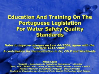 Education And Training On The Portuguese Legislation For Water Safety Quality Standards Notes to improve changes on Law 44/2004, agree with the “Portaria 1311/2006” A contribution for Harmonization in EU, CPLP and Worldwide Mário Costa “ AsNaSA – Associação de Nadadores Salvadores” - Director “ N/S, TSA, TSSMA” and Trainer on Water Safety Courses – Levels 2 and 3 Founder Member and AsNaSA Portugal – Board Director Student on Physiotherapy Course at Porto Wealth Technology High School 