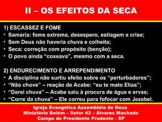 II – OS EFEITOS DA SECA
1) ESCASSEZ E FOME
• Samaria: fome extrema, desespero, estiagem e crise;
• Sem Deus não haveria chuva e colheita;
• Seca: correção com propósito (benção);
• O povo ainda “coxeava”, mesmo com a seca.

2) ENDURECIMENTO E ARREPENDIMENTO
• A disciplina não surtiu efeito sobre os “perturbadores”;
• “Não chove” – reação de Acabe: “eu te mato Elias”;
• “Darei chuva” – Acabe saiu à procura de água e ervas;
• “Corre da chuva” – Ele correu para fofocar com Jezabel.
           Igreja Evangélica Assembléia de Deus
       Ministério Belém – Setor 42 – Álvares Machado
             Campo de Presidente Prudente - SP
 