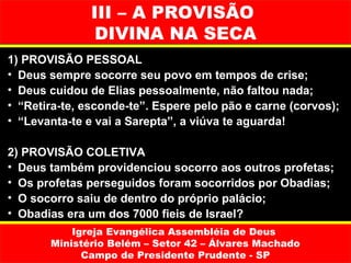 III – A PROVISÃO
                DIVINA NA SECA
1) PROVISÃO PESSOAL
• Deus sempre socorre seu povo em tempos de crise;
• Deus cuidou de Elias pessoalmente, não faltou nada;
• “Retira-te, esconde-te”. Espere pelo pão e carne (corvos);
• “Levanta-te e vai a Sarepta”, a viúva te aguarda!

2) PROVISÃO COLETIVA
• Deus também providenciou socorro aos outros profetas;
• Os profetas perseguidos foram socorridos por Obadias;
• O socorro saiu de dentro do próprio palácio;
• Obadias era um dos 7000 fieis de Israel?
           Igreja Evangélica Assembléia de Deus
       Ministério Belém – Setor 42 – Álvares Machado
             Campo de Presidente Prudente - SP
 