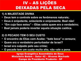 IV – AS LIÇÕES
          DEIXADAS PELA SECA
1) A MAJESTADE DIVINA
• Deus tem o controle sobre os fenômenos naturais;
• Deus é onipotente, onisciente e onipresente. Baal não!
• “Em cuja face estou” – Elias sabia quem era o verdadeiro;
• Baal jamais poderia reverter aquela situação caótica.

2) O PECADO TEM O SEU CUSTO
• O encontro de Elias com Acabe: “bate boca” e censura;
• Quem era o verdadeiro perturbador de Israel?
• Israel era culpado pelo seu crime;
• O pecado tem um custo muito alto, não vale a pena.
           Igreja Evangélica Assembléia de Deus
       Ministério Belém – Setor 42 – Álvares Machado
             Campo de Presidente Prudente - SP
 