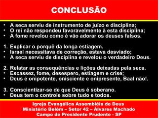 CONCLUSÃO
• A seca serviu de instrumento de juízo e disciplina;
• O rei não respondeu favoravelmente à esta disciplina;
• A fome revelou como é vão adorar os deuses falsos.

1. Explicar o porquê da longa estiagem.
• Israel necessitava de correção, estava desviado;
• A seca serviu de disciplina e revelou o verdadeiro Deus.

2. Relatar as consequências e lições deixadas pela seca.
• Escassez, fome, desespero, estiagem e crise;
• Deus é onipotente, onisciente e onipresente, Baal não!.

3. Conscientizar-se de que Deus é soberano.
• Deus tem o controle sobre tudo e todos.
           Igreja Evangélica Assembléia de Deus
       Ministério Belém – Setor 42 – Álvares Machado
             Campo de Presidente Prudente - SP
 