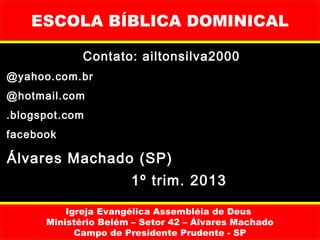ESCOLA BÍBLICA DOMINICAL

             Contato: ailtonsilva2000
@yahoo.com.br
@hotmail.com
.blogspot.com
facebook

Álvares Machado (SP)
                      1º trim. 2013

          Igreja Evangélica Assembléia de Deus
      Ministério Belém – Setor 42 – Álvares Machado
            Campo de Presidente Prudente - SP
 
