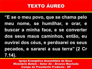 TEXTO ÁUREO

“E se o meu povo, que se chama pelo
meu nome, se humilhar, e orar, e
buscar a minha face, e se converter
dos seus maus caminhos, então, eu
ouvirei dos céus, e perdoarei os seus
pecados, e sararei a sua terra” (2 Cr
7.14).
       Igreja Evangélica Assembléia de Deus
   Ministério Belém – Setor 42 – Álvares Machado
         Campo de Presidente Prudente - SP
 