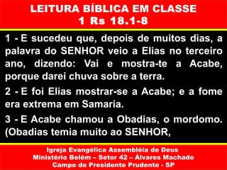LEITURA BÍBLICA EM CLASSE
            1 Rs 18.1-8
1 - E sucedeu que, depois de muitos dias, a
palavra do SENHOR veio a Elias no terceiro
ano, dizendo: Vai e mostra-te a Acabe,
porque darei chuva sobre a terra.
2 - E foi Elias mostrar-se a Acabe; e a fome
era extrema em Samaria.
3 - E Acabe chamou a Obadias, o mordomo.
(Obadias temia muito ao SENHOR,
         Igreja Evangélica Assembléia de Deus
     Ministério Belém – Setor 42 – Álvares Machado
           Campo de Presidente Prudente - SP
 