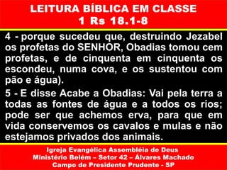 LEITURA BÍBLICA EM CLASSE
            1 Rs 18.1-8
4 - porque sucedeu que, destruindo Jezabel
os profetas do SENHOR, Obadias tomou cem
profetas, e de cinquenta em cinquenta os
escondeu, numa cova, e os sustentou com
pão e água).
5 - E disse Acabe a Obadias: Vai pela terra a
todas as fontes de água e a todos os rios;
pode ser que achemos erva, para que em
vida conservemos os cavalos e mulas e não
estejamos privados dos animais.
         Igreja Evangélica Assembléia de Deus
     Ministério Belém – Setor 42 – Álvares Machado
           Campo de Presidente Prudente - SP
 