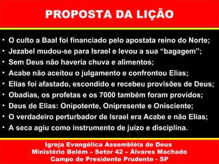 PROPOSTA DA LIÇÃO

•   O culto a Baal foi financiado pelo apostata reino do Norte;
•   Jezabel mudou-se para Israel e levou a sua “bagagem”;
•   Sem Deus não haveria chuva e alimentos;
•   Acabe não aceitou o julgamento e confrontou Elias;
•   Elias foi afastado, escondido e recebeu provisões de Deus;
•   Obadias, os profetas e os 7000 também foram providos;
•   Deus de Elias: Onipotente, Onipresente e Onisciente;
•   O verdadeiro perturbador de Israel era Acabe e não Elias;
•   A seca agiu como instrumento de juízo e disciplina.

              Igreja Evangélica Assembléia de Deus
          Ministério Belém – Setor 42 – Álvares Machado
                Campo de Presidente Prudente - SP
 