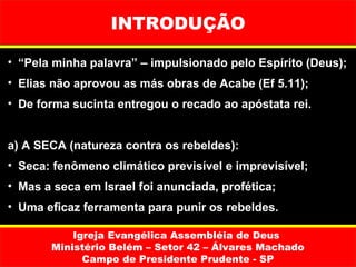 INTRODUÇÃO

• “Pela minha palavra” – impulsionado pelo Espírito (Deus);
• Elias não aprovou as más obras de Acabe (Ef 5.11);
• De forma sucinta entregou o recado ao apóstata rei.


a) A SECA (natureza contra os rebeldes):
• Seca: fenômeno climático previsível e imprevisível;
• Mas a seca em Israel foi anunciada, profética;
• Uma eficaz ferramenta para punir os rebeldes.

           Igreja Evangélica Assembléia de Deus
       Ministério Belém – Setor 42 – Álvares Machado
             Campo de Presidente Prudente - SP
 