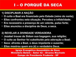 I – O PORQUÊ DA SECA
1) DISCIPLINAR A NAÇÃO
• O culto a Baal era financiado pelo Estado (reino do norte);
• Elias confrontou esta situação. Percebeu a infidelidade;
• Era necessário a presença de um valente, pulso forte;
• Elias anunciou a disciplina de Deus, a seca.

2) REVELAR A DIVINDADE VERDADEIRA
• Jezabel trouxe de Sidom sua bagagem, sua religião;
• O culto ao Senhor foi substituído pela adoração a Baal;
• Seca: afronta a Baal, o deus impotente e ausente;
• Elias mostrou quem era (é) o verdadeiro Deus.
           Igreja Evangélica Assembléia de Deus
       Ministério Belém – Setor 42 – Álvares Machado
             Campo de Presidente Prudente - SP
 