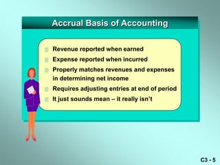 Accrual Basis of Accounting

   Revenue reported when earned
   Expense reported when incurred
   Properly matches revenues and expenses
    in determining net income
   Requires adjusting entries at end of period
   It just sounds mean – it really isn’t




                                                  C3 - 5
 